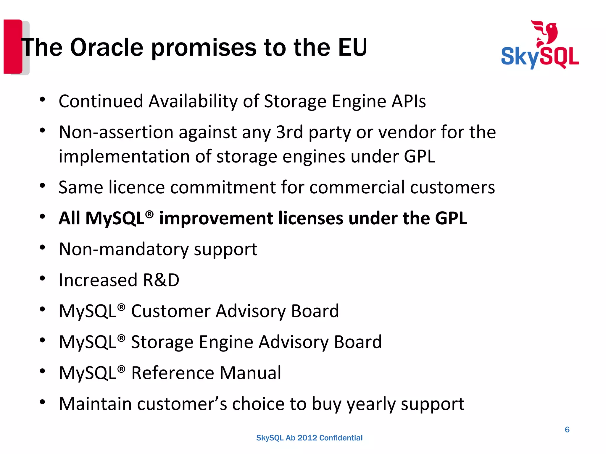 SkySQL Ab 2012 Confidential
The Oracle promises to the EU
6
• Continued Availability of Storage Engine APIs
• Non-assertion against any 3rd party or vendor for the
implementation of storage engines under GPL
• Same licence commitment for commercial customers
• All MySQL® improvement licenses under the GPL
• Non-mandatory support
• Increased R&D
• MySQL® Customer Advisory Board
• MySQL® Storage Engine Advisory Board
• MySQL® Reference Manual
• Maintain customer’s choice to buy yearly support
 