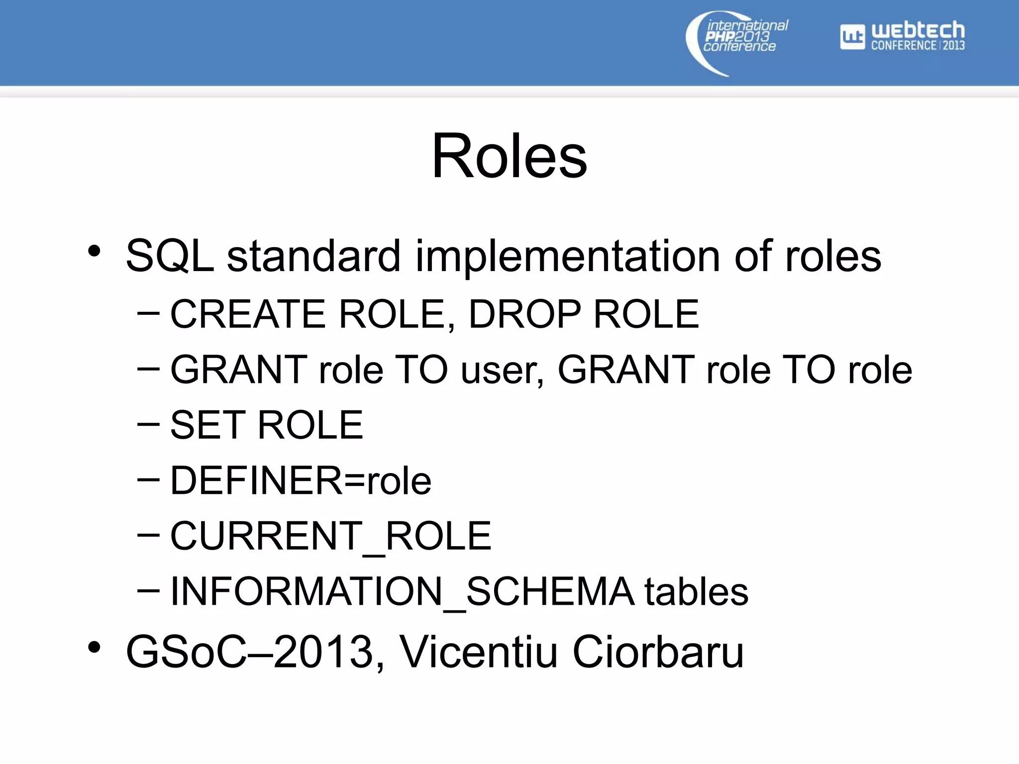 Roles
• SQL standard implementation of roles
– CREATE ROLE, DROP ROLE
– GRANT role TO user, GRANT role TO role
– SET ROLE
– DEFINER=role
– CURRENT_ROLE
– INFORMATION_SCHEMA tables
• GSoC–2013, Vicentiu Ciorbaru
 