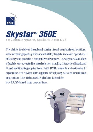 Skystar ™ 360E
For Corporate Networks, Broadband IP over DVB


The ability to deliver Broadband content to all your business locations
with increasing speed, quality and reliability leads to increased operational
efficiency and provides a competitive advantage. The Skystar 360E offers
a flexible two-way satellite-based solution enabling interactive Broadband
IP and multicasting applications. With DVB standards and extensive IP
capabilities, the Skystar 360E supports virtually any data and IP multicast
application. The high-speed IP platform is ideal for
SOHO, SME and large corporations.
 
