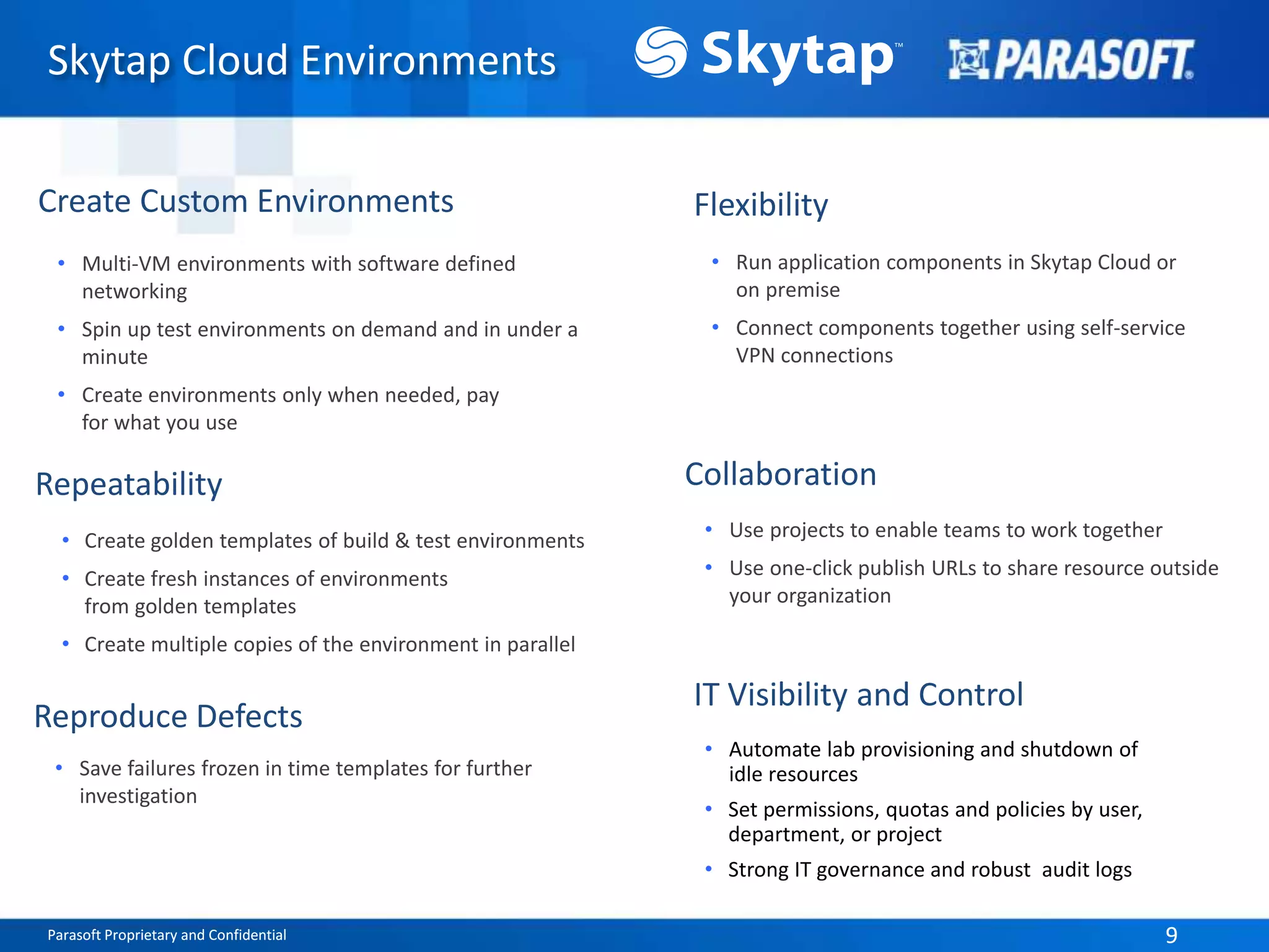Parasoft Proprietary and Confidential 9Parasoft Proprietary and Confidential 9
Skytap Cloud Environments
• Multi-VM environments with software defined
networking
• Spin up test environments on demand and in under a
minute
• Create environments only when needed, pay
for what you use
Create Custom Environments
• Create golden templates of build & test environments
• Create fresh instances of environments
from golden templates
• Create multiple copies of the environment in parallel
Repeatability
Reproduce Defects
• Save failures frozen in time templates for further
investigation
Flexibility
• Run application components in Skytap Cloud or
on premise
• Connect components together using self-service
VPN connections
• Use projects to enable teams to work together
• Use one-click publish URLs to share resource outside
your organization
Collaboration
IT Visibility and Control
• Automate lab provisioning and shutdown of
idle resources
• Set permissions, quotas and policies by user,
department, or project
• Strong IT governance and robust audit logs
 