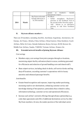 opened at Istanbul’s Atatürk International Airport. 
2014 
March 
SkyTeam welcomed Garuda Indonesia as its 20th member. 
 Effects: 
- further strengthens SkyTeam’s presence in the Southeast Asia as the second airline from the region. 
- Add Jakarta as an alternative gateway to and from Southeast Asia 
II. Skyteam alliance members : There are 20 members, including Aeroflot, Aerolineas Argentinas, Aeromexico, Air Europa, Air France, Alitalia, China Airlines, China Eastern, China Southern, Czech Airlines, Delta Air Lines, Garuda Indonesia, Kenya Airways, KLM, Korean Air, Middle East Airlines, Saudia, TAROM, Vietnam Airlines, Xiamen Air. 
III. Extended network benefits of joining Skyteam Alliance 
Cost savings 
 Members enjoy cost-savings from joint synergies through co-locations, maximizing airport facility utilization (check-in areas; combining personnel for efficiencies and reduction of ground handling costs and shared staff.) 
 Share airport services, including check-in desks, self-service kiosks and bag drop off locations, exceeding customer’s expectations with its luxury amenities and enhanced passenger benefits. 
Joint benefits 
 Greater brand recognition and exposure, improving market positioning, increasing reach to new destinations, enhancing customer service and knowledge-sharing of best practices, particularly those related to safety, information technology, customer service and operational efficiencies. 
 Increase each airline’s network offerings through alliance partnership (e.g. code-share agreements and offer of additional destinations service by other SkyTeam members.) In turn, the market position of the individual carrier  