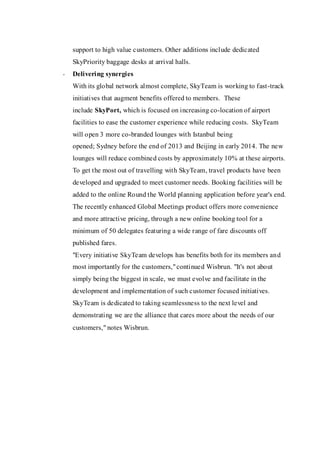 support to high value customers. Other additions include dedicated SkyPriority baggage desks at arrival halls. 
- Delivering synergies With its global network almost complete, SkyTeam is working to fast-track initiatives that augment benefits offered to members. These include SkyPort, which is focused on increasing co-location of airport facilities to ease the customer experience while reducing costs. SkyTeam will open 3 more co-branded lounges with Istanbul being opened; Sydney before the end of 2013 and Beijing in early 2014. The new lounges will reduce combined costs by approximately 10% at these airports. 
To get the most out of travelling with SkyTeam, travel products have been developed and upgraded to meet customer needs. Booking facilities will be added to the online Round the World planning application before year's end. The recently enhanced Global Meetings product offers more convenience and more attractive pricing, through a new online booking tool for a minimum of 50 delegates featuring a wide range of fare discounts off published fares. 
"Every initiative SkyTeam develops has benefits both for its members and most importantly for the customers," continued Wisbrun. "It's not about simply being the biggest in scale, we must evolve and facilitate in the development and implementation of such customer focused initiatives. SkyTeam is dedicated to taking seamlessness to the next level and demonstrating we are the alliance that cares more about the needs of our customers," notes Wisbrun. 