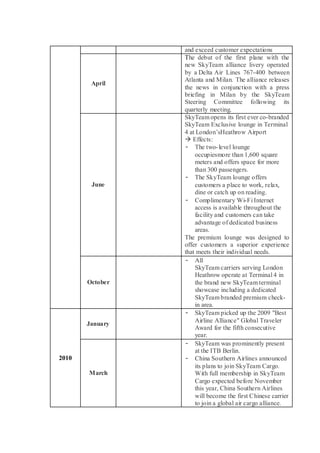 and exceed customer expectations 
April 
The debut of the first plane with the new SkyTeam alliance livery operated by a Delta Air Lines 767-400 between Atlanta and Milan. The alliance releases the news in conjunction with a press briefing in Milan by the SkyTeam Steering Committee following its quarterly meeting. 
June 
SkyTeam opens its first ever co-branded SkyTeam Exclusive lounge in Terminal 4 at London’sHeathrow Airport 
 Effects: 
- The two-level lounge occupiesmore than 1,600 square meters and offers space for more than 300 passengers. 
- The SkyTeam lounge offers customers a place to work, relax, dine or catch up on reading. 
- Complimentary Wi-Fi Internet access is available throughout the facility and customers can take advantage of dedicated business areas. 
The premium lounge was designed to offer customers a superior experience that meets their individual needs. 
October 
- All SkyTeam carriers serving London Heathrow operate at Terminal 4 in the brand new SkyTeam terminal showcase including a dedicated SkyTeam branded premium check- in area. 
2010 
January 
- SkyTeam picked up the 2009 "Best Airline Alliance" Global Traveler Award for the fifth consecutive year. 
March 
- SkyTeam was prominently present at the ITB Berlin. 
- China Southern Airlines announced its plans to join SkyTeam Cargo. With full membership in SkyTeam Cargo expected before November this year, China Southern Airlines will become the first Chinese carrier to join a global air cargo alliance.  
