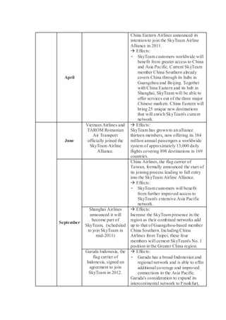 April 
China Eastern Airlines announced its intention to join the SkyTeam Airline Alliance in 2011. 
 Effects: 
- SkyTeam customers worldwide will benefit from greater access to China and Asia Pacific. Current SkyTeam member China Southern already covers China through its hubs in Guangzhou and Beijing. Together with China Eastern and its hub in Shanghai, SkyTeam will be able to offer services out of the three major Chinese markets. China Eastern will bring 25 unique new destinations that will enrich SkyTeam's current network. 
June 
Vietnam Airlines and TAROM Romanian Air Transport officially joined the SkyTeam Airline Alliance. 
 Effects: 
SkyTeam has grown to an alliance thirteen members, now offering its 384 million annual passengers a worldwide system of approximately 13,000 daily flights covering 898 destinations in 169 countries. 
September 
China Airlines, the flag carrier of Taiwan, formally announced the start of its joining process leading to full entry into the SkyTeam Airline Alliance. 
 Effects: 
- SkyTeam customers will benefit from further improved access to SkyTeam's extensive Asia Pacific network. 
Shanghai Airlines announced it will become part of SkyTeam, (scheduled to join SkyTeam in mid-2011) 
 Effects: 
Increase the SkyTeam presence in the region as their combined networks add up to that of Guangzhou-based member China Southern. Including China Airlines from Taipei, these four members will cement SkyTeam's No. 1 position in the Greater China region. 
Garuda Indonesia, the flag carrier of Indonesia, signed an agreement to join SkyTeam in 2012. 
 Effects: 
- Garuda has a broad Indonesian and regional network and is able to offer additional coverage and improved connections to the Asia Pacific. 
Garuda's consideration to expand its intercontinental network to Frankfurt,  