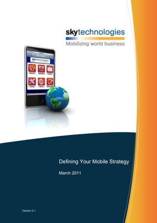 2066290184785-510540683895<br />Defining Your Mobile StrategyMarch 2011<br />Version 2.1<br />Executive Summary<br />In today’s rapidly changing mobile landscape, setting a mobile strategy for your enterprise can seem overwhelming and confusing.  There is an enormous amount of activity in this sector, as mobile application uptake by enterprises grows at an ever increasing rate.  To help sift through the noise, Sky Technologies has developed this whitepaper to assist executives in the development of their mobile strategy.<br />In producing this paper, Sky Technologies has drawn on more than 10 years of experience in mobilizing business.  Through this time, Sky has witnessed the evolution of enterprise mobility from the “nice-to-have” to the “must-have” productivity improvement initiative that we see today.<br />This whitepaper aims to outline key points that must be considered when developing a mobile strategy, thereby assisting those executives that are considering extending their business systems to the perimeter of their organization using mobile devices.  In this document you will find several references to SAP.  Sky has several years of experience in mobilizing SAP and has drawn on this experience during the development of this paper.<br />What is a Mobile Strategy?<br />Put quite simply, your enterprise mobile strategy is a roadmap that will govern your mobile application deployments over the coming years.  It will encompass a variety of aspects including hardware, networks, security, office productivity (such as email) and enterprise applications.  For users of SAP software, this becomes a very strategic decision given the role that SAP plays in “integrating” the enterprise.  Clients of SAP have invested time and money to implement a back office suite that is fully integrated and provides them with a platform to run and grow their business.  Mobilizing this functionality enables field based workers to harness the power of back office solutions without having to return to the office.  <br />Summary - Key elements in developing a mobile strategy<br />If you are developing a mobile strategy then you must consider the following:<br />Utilize a single mobile infrastructure that supports multiple types of devices and applications.  Gartner defines such products as a MEAP (Mobile Enterprise Application Platform).  The deployment of a MEAP is driven by the following business requirements.<br />Different areas of your business will require different device types.  However a single application MUST be deployable to multiple device types to ensure a low total cost of ownership (TCO).<br />Avoid multiple point solutions that will require different infrastructure.<br />Ensure all mobile applications, data and devices are managed in a single consistent manner.    <br />Fully utilize your existing SAP processes and data models.<br />Utilize the same SAP business processes, data, IT skills, DRP, change management and security in which you have already invested.<br />Avoid additional hardware and, if possible, complex middleware and management platforms that will deviate from your existing SAP strategy.<br />Avoid replicating SAP processes to your “Mobile System.”  SAP should be your master system for data and processes.  <br />Properly manage all business transactions, from the point of inception through to final posting.<br />Understand that 70% of the effort in all SAP mobile deployments is the integration with your SAP system. Ensure the integration piece of your strategy is detailed and understood.<br />Ensure you have the proper interface management within SAP to guarantee transaction and data integrity and avoid performance bottlenecks.<br />Pay attention to SAP data and business process integrity, ensuring:<br />SAP levels of security are not compromised.<br />SAP remains the master system.  Don’t replicate SAP functionality into 3rd party middleware systems.  Extend SAP functionality to the field, don’t replace it.<br />Be sure that you consider these keys points when developing your mobile strategy and you will have taken the first steps towards a successful deployment of mobile technology.<br />Mobilizing Business Functions<br />559435790575One of the key inputs to your mobile strategy will be to understand the areas of your business that will need to be mobilized, both now and in the future.  Typical functions that are being mobilized in today’s landscape include:<br />As such, when addressing today’s requirements, be sure to also consider your future mobility needs.  Gartner reports indicate that mobilizing more than one business function is “highly likely” and that your mobile strategy must assume this to be true.  Many early adopters of mobility suffered heavily by not considering future needs.  They deployed a point solution that addressed a particular need at that point in time, but subsequently the solution could not be utilized for mobilizing other business processes.  This process continued until they had multiple solutions that simply could not be maintained.  Gartner reports indicate that on average, clients have deployed seven (7) different mobile solutions in their enterprise which, as you would expect, causes significant management issues.  As such, be sure to consider both current and future application requirements when formulating your mobile strategy.<br />Hardware Deployment<br />In today’s environment, the fastest moving area of mobility is hardware.  There is an incredible amount of competition between major hardware vendors to win your business.  As a result of this, it is highly likely that you will have a number of different devices, including smartphones, tablets and laptops, throughout your organization.  As such, you need to ensure that your applications can be deployed on a variety of devices.  At the time of writing, there are a number of key device platforms that you should assume will need to be supported now or at some point in the future.  They are detailed below:<br />247651683223110490-1905BlackBerryBlackBerry smartphones are manufactured by Research in Motion (RIM) and experienced huge market uptake by business, with the primary function of mobilizing email and calendar functions.  iPhone & iPadThe iPhone and iPad are now well known given their “game changing” functionality and appearance in the consumer market.  Both devices are now appearing in corporate boardrooms and are being deployed by the enterprise.  Deployment of enterprise applications should be assumed as a requirement either now or in the not too distant future.34290340995Windows MobileWindows Mobile is a very common platform in the enterprise market, particularly in Europe and Asia.  While the Microsoft platform may be considered a little “behind” its competitors, it is still widely used in smartphone devices from major manufacturers.  Windows Mobile 7 appears to be a very “consumer” oriented device.  At the time of writing there has been very limited enterprise support for WM7 by both ISV’s and hardware vendors.36062251431Windows (Laptop)Deployment of mobile applications to tablet and/or laptop is still very much common place.  While the introduction of “smarter” applications will reduce this requirement, it is still expected to be a mode of deployment in certain circumstances.  Particularly when dealing with application needs that have large data volumes, multi-media and attachments that are difficult to read/navigate on a smartphone or in situations where the hardware is already deployed.243840266700AndroidAndroid is the newest operating system released by Google.  Android is now rapidly catching well-established smartphones and eating into the market share previously held by Nokia, Windows and BlackBerry.  We are also seeing a number of Android based tablets entering the market.  The enterprise will need to support Android based applications.<br />With such a vast array of devices and operating systems, you must ensure that your mobile strategy allows for your applications to be deployed across multiple device platforms.  Furthermore, your platform must be able to seamlessly interact with the “native” features of the device platform.  For example, can your enterprise application interact with the phone calendar, telephone, internet browser, address book, mapping features etc? While each of these functions will be different on each mobile device, a robust mobile platform will support this native integration across device platforms.<br />The Risks with Middleware<br />Your mobile strategy needs to consider the impact of introducing middleware into your corporate landscape as opposed to deploying mobile solutions that focus on extending SAP.  Key items for consideration include:<br />How interfaces are managed from within SAP.<br />SAP is your master system.  Many mistakes are made by replicating SAP functionality into 3rd party middleware.  In no time at all, there is confusion as to which system is the “master.”  Where do you run reports and which system is your financial system?  It should be SAP, ensuring your enterprise remains fully integrated.<br />The ability to utilize existing SAP skills to mobilize. 3rd party middleware will require unique skills that are difficult to acquire and keep.<br />The ability to utilize existing infrastructure.  SAP provides you with a development, test, training and production environment.  How will you replicate this with middleware based solutions?  What extra hardware will be required and how will it fit into your existing network and DRP? <br />Selecting a Mobile Framework (MEAP)<br />When attempting to mobilize your first business application, your mobile strategy should dictate the choice of a mobile framework rather than a single “point solution.”  Gartner refers to the mobile platform as a mobile enterprise application platform (MEAP) in their Enterprise Mobility Research paper.  The risks of NOT selecting a single integrated platform are:<br />A single application solution will not support future mobility requirements (i.e. your field service application will not be capable of providing workflow approvals or the entry of leave requests).<br />A single application is unlikely to support deployment across multiple device platforms.  For example, a CRM application developed for BlackBerry smartphone will not assist with a field service application on a ruggedized Motorola device.<br />When choosing a framework that can support your current and future mobile requirements, you should consider the following key questions.<br />Can the framework support multiple device types and operating systems?<br />How easily can I support multiple device types?  How easily can I switch if/when my current device is end of life?<br />Can the framework meet my current and future mobile application requirements?  <br />The mobile framework must be able to meet current and future business needs.  Do I need to custom build everything or can I start with a pre-defined and customizable template?<br />What skills will I need in my enterprise to develop and support applications?  <br />Can I develop applications myself or am I “stuck” with a particular vendor every time I want to enhance or modify my application(s)?   <br />What hardware is required to support my infrastructure?  <br />Are there unique (and additional) hardware requirements that I am not aware of.  What are the capital implications and cost of ownership issues (for example additional backup/DRP, redundancy, failover etc.).  Also, are there environments for development, test, training and production just as I have within my SAP landscape?<br />How will the application interface to my SAP system(s)?<br />What protocols will be used to interface to SAP?<br />How will these interfaces be managed?<br />How will failures be “trapped”?<br />How will I be notified when there is a problem?<br />What skills will my staff need to manage and diagnose problems?<br />Can errors be safely “reprocessed” with minimal intervention?<br />What load will this place on my SAP system?  Will it be overrun with transaction “storms” at the start and end of each day?<br />Is SAP still my master system?<br />Many mobile deployments make the mistake of replicating key SAP processes to non-SAP systems, removing the integrated business that you started with.  For example, don’t be fooled into replicating your Field Service or CRM functions into a middleware based “Mobile” application.  This will only create “two versions of the truth” and eliminate the benefits that come with implementing SAP, such as a fully integrated view of your business. <br />On-going support<br />Can I maintain the system myself?  How do I deploy changes?  Can this be done remotely “over the air” or do devices need to be returned to base to be “uploaded”.  How do I provide support to remote workers?<br />A mobile strategy that includes the selection of a mobile platform that is able to address these questions will give you comfort that your mobile strategy will meet current and future mobility requirements.<br />Programming vs. Configurable Applications<br />As with all new IT solutions, your IT strategy needs to give serious consideration to the cost of ownership.  Your choice of mobile platform will play a significant part in this equation.  Many mobile solutions promote the support of “multiple devices,” however all this means is that they enable you to program (i.e. write code) in a variety of different languages and push out this compiled code to different platforms.  So in essence you cannot deploy the same application to different devices types.  You are creating and maintaining the same application in multiple languages to support different device operating systems.  Put quite simply, this equates to $$$.<br />Consider selecting a platform that enables the configuration of applications which can be deployed across all device operating systems (i.e. configure once, deploy to many).  You will hear this statement from a large number of vendors, so do your homework and determine the facts from the marketing spin as it will be an important consideration when determining your strategy. <br />Online vs. Offline<br />Your mobile strategy needs to consider the implications of running applications that are  “online” (i.e. require a permanent connection to the host system) or “offline” (i.e. can run without a network connection).   When you consider the number of applications that will be deployed in your enterprise, you should assume that you will need to support both types of deployment.<br />Online applications should be able to communicate directly with your SAP system (not a middleware based database), ensuring that any inquiries are displaying data in “real-time”.  Dynamic data such as inventory, credit position, order status and pricing should be accurate when presented to the mobile user and not reliant on synchronization to a 3rd party middleware system.<br />Offline applications should be able to seamlessly synchronize data with the SAP environment, without user intervention.  The database that is resident on the mobile device must be capable of scaling to support the data that will be required to run your application.  It should also incorporate features such as being network aware and upgradeable “over the air” (i.e. not having to return the device to base for an upgrade).<br />With this requirement in mind, ensure that your mobile strategy caters for both styles of application within a single mobile framework.<br />Template (pre-built) Applications<br />When reviewing platforms from the market place, ask vendors to demonstrate if they have a library of pre-built solution templates that you can use as a starting point for your implementation.  Try to determine how closely it (or they) align to your business processes.  Several vendors claim to have pre-built solution templates, however investigation will quickly highlight they have only one application (for which they are a specialist and have no other broad experience) or the applications you are shown are simply “demoware.”  Sky has seen examples of some high profile mobility vendors demonstrating “solutions” that aren’t even developed using their own product (i.e. they were simply hard coded demo apps to gain your interest).  Sky Technologies has a number of pre-built solution templates aimed at accelerating your implementation.  Sky is not suggesting these are “out-of-the-box” solutions that you will simply turn on.  However they are functionally rich and will enable you to use the solutions as a starting point for your implementation.  Outlined below are some examples of these template applications.  <br />Business FunctionDescription28892584455Supply ChainManufacturing, Warehouse/Inventory Management, Distribution, Dangerous Goods, Proof of Delivery, Point of Sale.46736090805Sales & CRMContacts/Accounts, Activities, Leads and Opportunities, Sales Orders/Deliveries41973586360Asset Management & Field ServiceNotifications, Work Orders, Time Recording, Material Consumption, Document/Media Management, GPS/GIS, Inspections & Audit.43180050165Human Capital Management & WorkflowWorkflow Approvals, including documents such as Purchase Orders and Requisitions.  Creation of leave requests and approval of them.  Sky is currently working on timesheet recording.455295145415Business IntelligenceSales Reporting, Supply Chain Optimization, Asset/Maintenance Analysis, Opportunity Pipeline53848038735Micro-ApplicationsOrders & Deliveries, Vendor Managed Inventory, Billing, Credit Position, ATP, Pricing etc.<br />The Value of SkyMobile<br />2298701415415With more than 10 years of experience in mobilizing SAP, Sky Technologies has developed a mobile framework that is specifically designed to extend your SAP infrastructure to the point of business.  SkyMobile is provided as a SAP certified “add-on” enabling middleware-free mobile solutions that will support your current and future mobile requirements.  Supporting multiple applications and multiple device types without the addition of cumbersome middleware, SkyMobile should be a consideration for any SAP customer undertaking a mobile project.  <br />The diagram above articulates how SkyMobile is delivered within SAP, enabling a middleware-free mobile framework with all of the technology requirements for your business.  When you then add to the framework some predefined template applications, or indeed your own custom built application, you have a mobile solution that will align to your mobile strategy.  <br />Conclusion<br />In today’s rapidly changing mobile landscape, there are many pitfalls for businesses that embark on a mobile project without first considering the development of an enterprise wide mobile strategy.  The basic principles of deploying multiple applications across multiple devices will be faced by all enterprises, if not today then definitely tomorrow.  This view is supported by research analysts such as Gartner and IDC and should be a critical factor in developing a “Mobile Strategy” for your enterprise.  When assessing mobile platforms for your organization, we ask that you consider evaluating SkyMobile as the mobility platform for your business, just as our international client base spanning more than 30 countries and 5 continents has already done.   <br />About Sky Technologies<br />Sky Technologies is an enterprise mobility solution provider, specializing in SAP.  Sky is a delivery focused organization with a deep level of business understanding and a proven track record.  We supply world class SAP mobility solutions and specialist consulting services through our Mobility Centers of Excellence located in Palo Alto, London and Melbourne.<br />Sky’s solutions have been implemented across the globe, therefore you can be assured that when you deploy a Sky Technologies mobile solution, you are joining a blue chip client base who are already realizing the benefits of mobilizing SAP.<br />445770175260<br />To read more about Sky Technologies, please visit us at www.skytechnologies.com or contact us via info@skytechnologies.com<br />