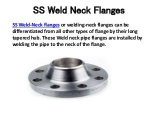 SS Weld Neck Flanges
SS Weld-Neck flanges or welding-neck flanges can be
differentiated from all other types of flange by their long
tapered hub. These Weld neck pipe flanges are installed by
welding the pipe to the neck of the flange.
 