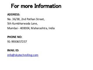 For more Information
ADDRESS:
No. 36/38, 2nd Pathan Street,
5th Kumbharwada Lane,
Mumbai - 400004, Maharashtra, India
PHONE NO:
91-9930657257
IMAIL ID:
info@skytechrolling.com
 