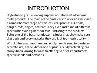 INTRODUCTION
Skytechrolling is the leading supplier and stockiest of various
metal products. The main of the producers to offer an exotic and
a comprehensive range of stainless steel products like bars,
flanges, rods, angles, and Patti. They even make use of different
specifications and grades for manufacturing these products.
Being one of the best manufacturing industries, they make sure
that each and every material they use is of top-notch quality.
With it, the latest machines and equipment is used to create an
accurate size, shape, dimension of products. Skytechrolling has
always been looking forward to offering to offer its customers
specific needs and demands.
 