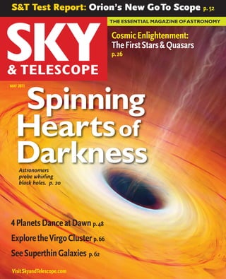 S&T Test Report: Orion’s New Go To Scope                       p. 52
                                  THE ESSENTIAL MAGAZINE OF ASTRONOMY


                                  Cosmic Enlightenment:
                                  The First Stars & Quasars
                                  p. 26



MAY 2011



   Spinning
   Hearts of
   Darkness
    Astronomers
    probe whirling
    black holes. p. 20




4 Planets Dance at Dawn p. 48
Explore the Virgo Cluster p. 66
See Superthin Galaxies p. 62
 Visit SkyandTelescope.com
 
