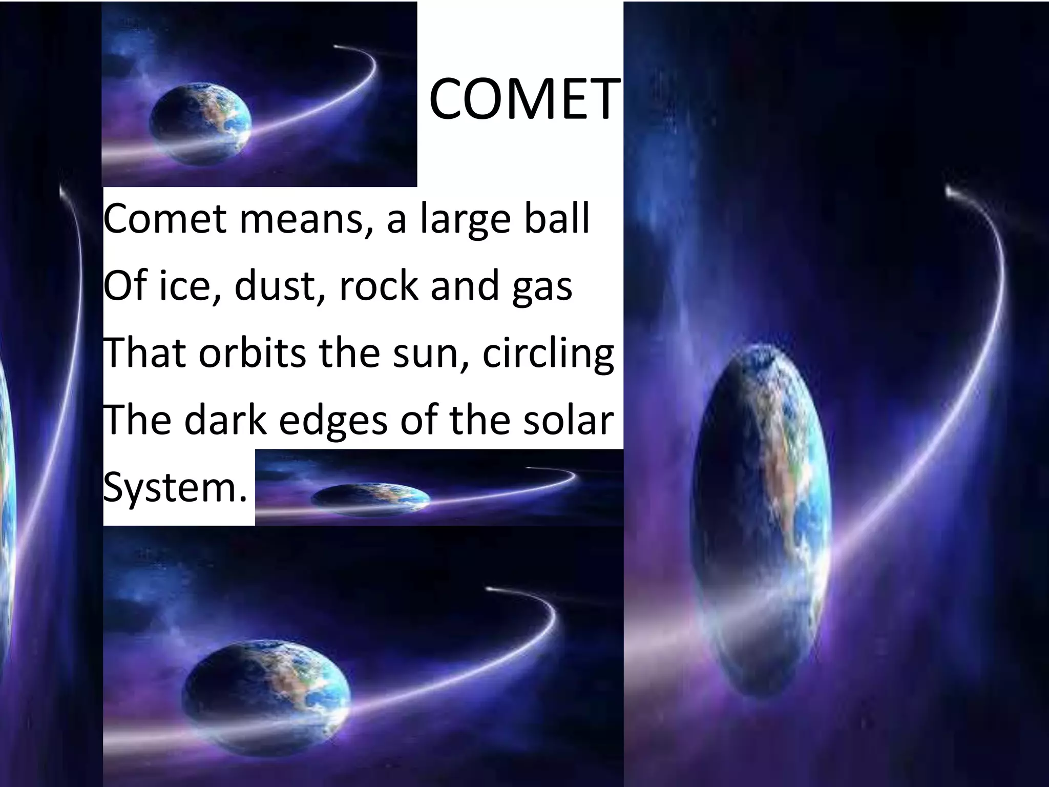 COMET
•   Comet means, a large ball
•   Of ice, dust, rock and gas
•   That orbits the sun, circling
•   The dark edges of the solar
•   System.
 