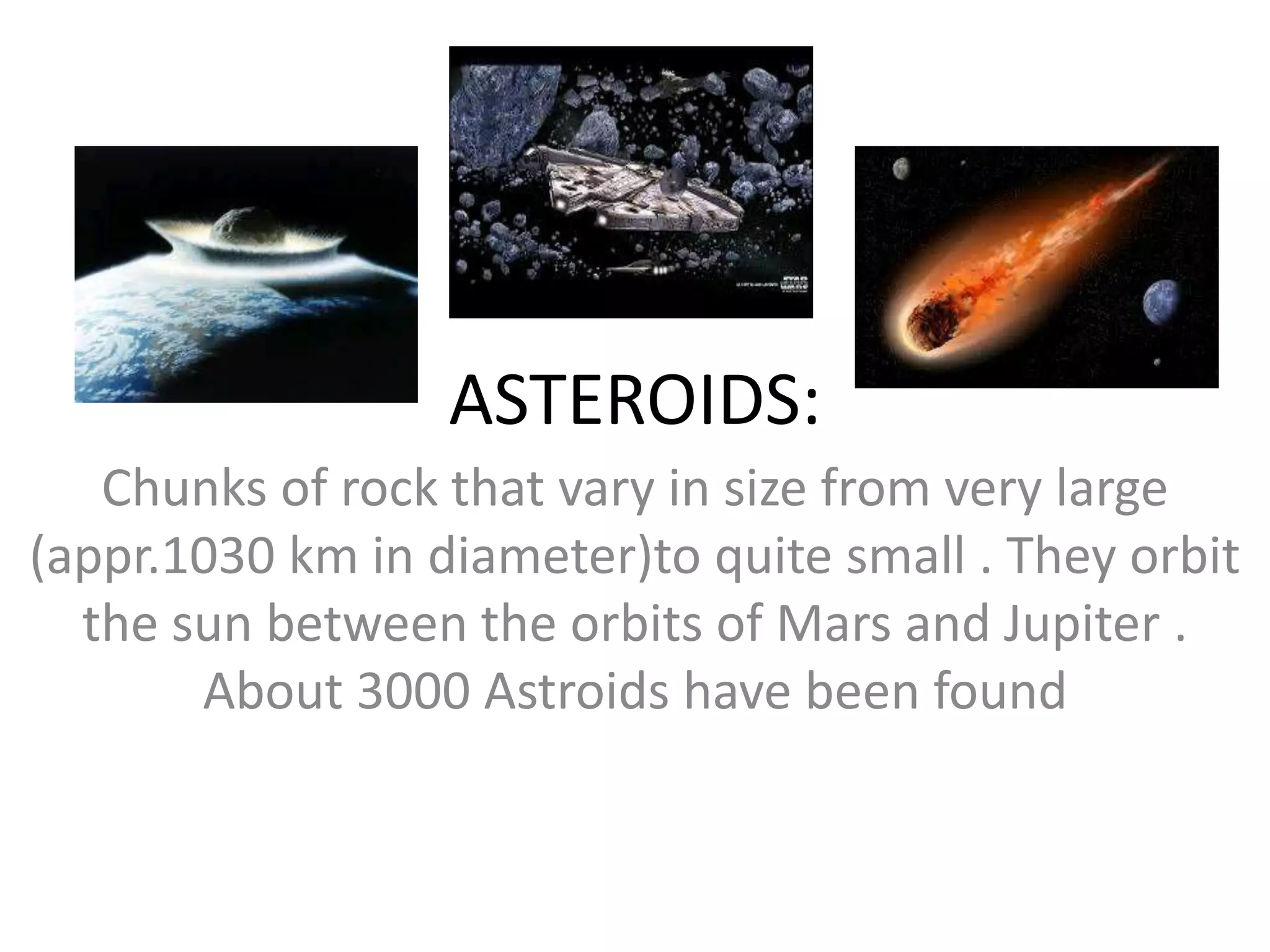 ASTEROIDS:
   Chunks of rock that vary in size from very large
(appr.1030 km in diameter)to quite small . They orbit
  the sun between the orbits of Mars and Jupiter .
       About 3000 Astroids have been found
 