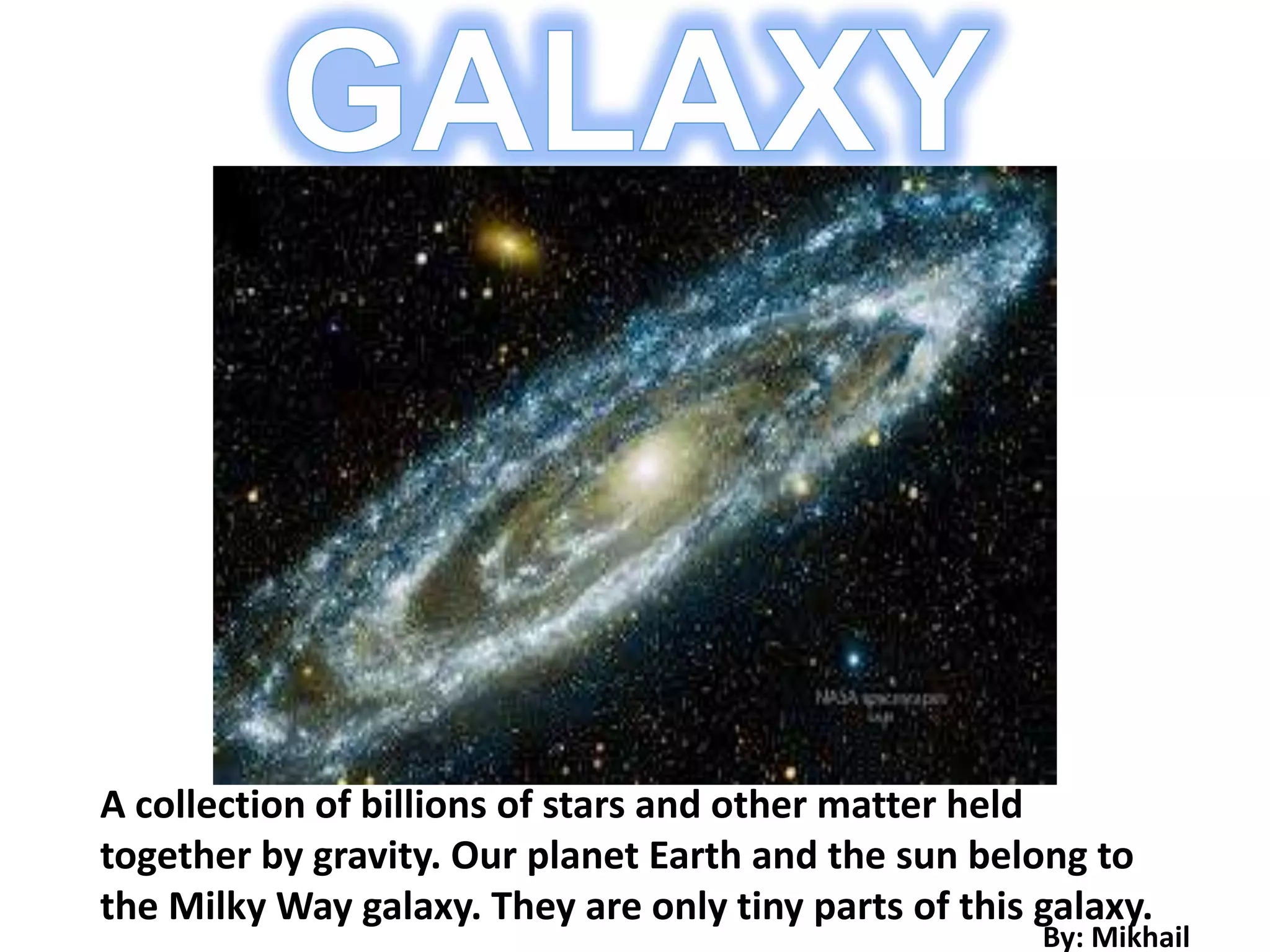 A collection of billions of stars and other matter held
together by gravity. Our planet Earth and the sun belong to
the Milky Way galaxy. They are only tiny parts of this galaxy.
                                                       By: Mikhail
 