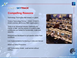 Giving you the vision to control Technology Thoroughly field tested (>4 years) Trinity’s Technology Partner - CDAC / ER&DCI (India’s premier electronics R&D organisation ) Trinity is an Advanced Industry Optimised ISV Partner of IBM  and the solution is ported to IBM middleware and tested for functionality, scale and reliability.  Designed and developed to suit specific Indian Field  conditions. Live Implementations functioning in India and Abroad Attractive Value Proposition  ASP Subscription model - avail service without CAPEX TRINITY  SKY TRACK  Compelling Reasons 