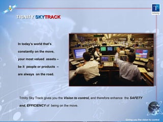 In today’s world that’s constantly on the move,  your most valued  assets – be it  people or products  – are always  on the road.  Giving you the vision to control TRINITY  SKY TRACK Trinity Sky Track gives you the  Vision to control,   and therefore enhance  the  SAFETY and, EFFICIENCY  of  being on the move.  