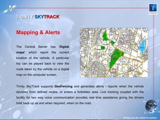The Central Server has ‘ Digital maps’  which report the current location of the vehicle. A particular trip can be played back to view the route taken by the vehicle on a digital map on the computer screen.  Trinity SkyTrack supports  GeoFencing  and generates alerts / reports when the vehicle deviates from defined routes, or enters a forbidden area. Live tracking coupled with the facility for two way voice communication provides real time assistance giving the drivers total back up as and when required, when on the road. Giving you the vision to control Mapping & Alerts TRINITY  SKY TRACK 