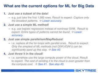 What are the current options for ML for Big Data!
1.  Just use a subset of the data!!
–  e.g. just take the ﬁrst 1,000 rows. Result to expect: Capture only
the broadest patterns. à Lower accuracy."
2.  Just use a simple ML method!!
–  e.g. use logistic regression instead of nonlinear SVM. Result to
expect: Entire types of patterns cannot be found. à Lower
accuracy."
3.  Just use simple parallelism/MapReduce!!
–  i.e. replace all the for-loops with parallel ones. Result to expect:
Only the simplest of ML methods (not O(N2)/O(N3)) can be
signiﬁcantly sped up this way. à See #2."
4.  Just throw it in the cloud!!
–  i.e. somehow use the large compute power of the cloud. Result
to expect: The cost of sending it to the cloud is even greater than
the compute cost. à See #1.  See also #3."
 