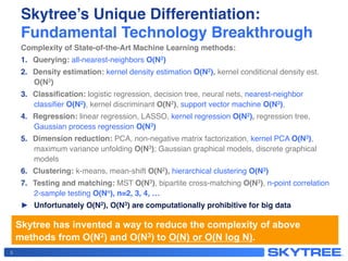 Skytree’s Unique Differentiation: 
Fundamental Technology Breakthrough!
Complexity of State-of-the-Art Machine Learning methods:!
1.  Querying: all-nearest-neighbors O(N2)!
2.  Density estimation: kernel density estimation O(N2), kernel conditional density est.
O(N3) !
3.  Classiﬁcation: logistic regression, decision tree, neural nets, nearest-neighbor  
classiﬁer O(N2), kernel discriminant O(N2), support vector machine O(N3), !
4.  Regression: linear regression, LASSO, kernel regression O(N2), regression tree,  
Gaussian process regression O(N3)!
5.  Dimension reduction: PCA, non-negative matrix factorization, kernel PCA O(N3),  
maximum variance unfolding O(N3); Gaussian graphical models, discrete graphical
models!
6.  Clustering: k-means, mean-shift O(N2), hierarchical clustering O(N3)!
7.  Testing and matching: MST O(N3), bipartite cross-matching O(N3), n-point correlation  
2-sample testing O(Nn), n=2, 3, 4, …!
►  Unfortunately O(N2), O(N3) are computationally prohibitive for big data!
Skytree has invented a way to reduce the complexity of above
methods from O(N2) and O(N3) to O(N) or O(N log N).
5
 