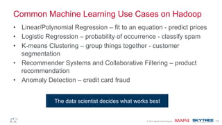®© 2014 MapR Technologies 12
Common Machine Learning Use Cases on Hadoop
•  Linear/Polynomial Regression – fit to an equation - predict prices
•  Logistic Regression – probability of occurrence - classify spam
•  K-means Clustering – group things together - customer
segmentation
•  Recommender Systems and Collaborative Filtering – product
recommendation
•  Anomaly Detection – credit card fraud
The data scientist decides what works best
 