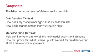 ®© 2014 MapR Technologies 17
Snapshots
The Idea: Version control of data as well as models
Data Version Control:
How does my model work against new validation sets
How did it change across many validation sets
Model Version Control:
How can I go back and check my new model against old datasets
How do I prove that what I came up with worked for the data we had
at the time – replicate scenarios
 