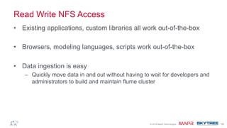 ®© 2014 MapR Technologies 18
Read Write NFS Access
•  Existing applications, custom libraries all work out-of-the-box
•  Browsers, modeling languages, scripts work out-of-the-box
•  Data ingestion is easy
–  Quickly move data in and out without having to wait for developers and
administrators to build and maintain flume cluster
 
