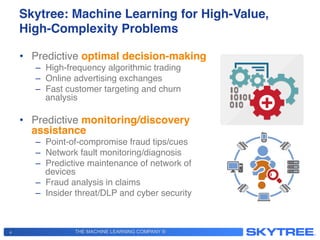 THE MACHINE LEARNING COMPANY ®
Skytree: Machine Learning for High-Value,
High-Complexity Problems!
•  Predictive optimal decision-making!
–  High-frequency algorithmic trading !
–  Online advertising exchanges!
–  Fast customer targeting and churn
analysis!
•  Predictive monitoring/discovery
assistance!
–  Point-of-compromise fraud tips/cues !
–  Network fault monitoring/diagnosis!
–  Predictive maintenance of network of
devices!
–  Fraud analysis in claims!
–  Insider threat/DLP and cyber security!
4
 