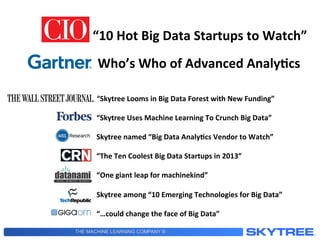 THE MACHINE LEARNING COMPANY ®
“10	
  Hot	
  Big	
  Data	
  Startups	
  to	
  Watch”	
  
“Skytree	
  Looms	
  in	
  Big	
  Data	
  Forest	
  with	
  New	
  Funding”	
  
	
  
“Skytree	
  Uses	
  Machine	
  Learning	
  To	
  Crunch	
  Big	
  Data”	
  
	
  
Skytree	
  named	
  “Big	
  Data	
  Analy3cs	
  Vendor	
  to	
  Watch”	
  
	
  
“The	
  Ten	
  Coolest	
  Big	
  Data	
  Startups	
  in	
  2013”	
  
	
  
“One	
  giant	
  leap	
  for	
  machinekind”	
  
	
  
Skytree	
  among	
  “10	
  Emerging	
  Technologies	
  for	
  Big	
  Data”	
  
	
  
“…could	
  change	
  the	
  face	
  of	
  Big	
  Data”	
  
Who’s	
  Who	
  of	
  Advanced	
  Analy3cs	
  
 