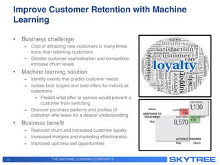 THE MACHINE LEARNING COMPANY ®
Improve Customer Retention with Machine
Learning!
•  Business challenge!
–  Cost of attracting new customers is many times
more than retaining customers!
–  Greater customer sophistication and competition
increase churn levels!
•  Machine learning solution!
–  Identify events that predict customer needs!
–  Isolate best targets and best offers for individual
customers!
•  Predict what offer or service would prevent a
customer from switching!
–  Discover purchase patterns and proﬁles of
customer who leave for a deeper understanding!
•  Business beneﬁt!
–  Reduced churn and increased customer loyalty!
–  Increased margins and marketing effectiveness!
–  Improved up/cross sell opportunities!
!
13
 