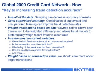 THE MACHINE LEARNING COMPANY ®
“Key to increasing fraud detection accuracy”!
•  Use all of the data: Sampling can decrease accuracy of results
•  Semi-supervised learning: Combination of supervised and
unsupervised learning can improve fraud detection rates
•  Weight transactions based on date: Skytree server allows each
transaction to be weighted differently and allows fraud models to
preferentially weigh recent fraud vs older fraud
•  Use the most important variables:
o  Were the last few transactions at an un-manned location?
o  Is the transaction over the credit limit?
o  Which day of the week was the fraud committed?
o  Has the card been reported for fraud before?
o  And more…
•  Weight based on transaction value: we should care more about
larger transactions
Global 2000 Credit Card Network - Now!
 