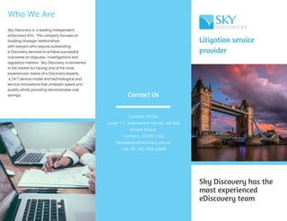 Litigation service
provider
Sky Discovery has the
most experienced
eDiscovery team
Contact Us
London Office
Level 17, Dashwood House, 69 Old
Broad Street
London, EC2M 1QS
sales@skydiscovery.co.uk
+44 (0) 207 562 8999
Who We Are
Sky Discovery is a leading independent
eDiscovery firm. The company focuses on
building strategic relationships
with lawyers who require outstanding
e-Discovery services to achieve successful
outcomes on disputes, investigations and
regulatory matters. Sky Discovery is renowned
in the market for having one of the most
experienced teams of e-Discovery experts,
a 24/7 service model and technological and
service innovations that underpin speed and
quality whilst providing demonstrable cost
savings.
 