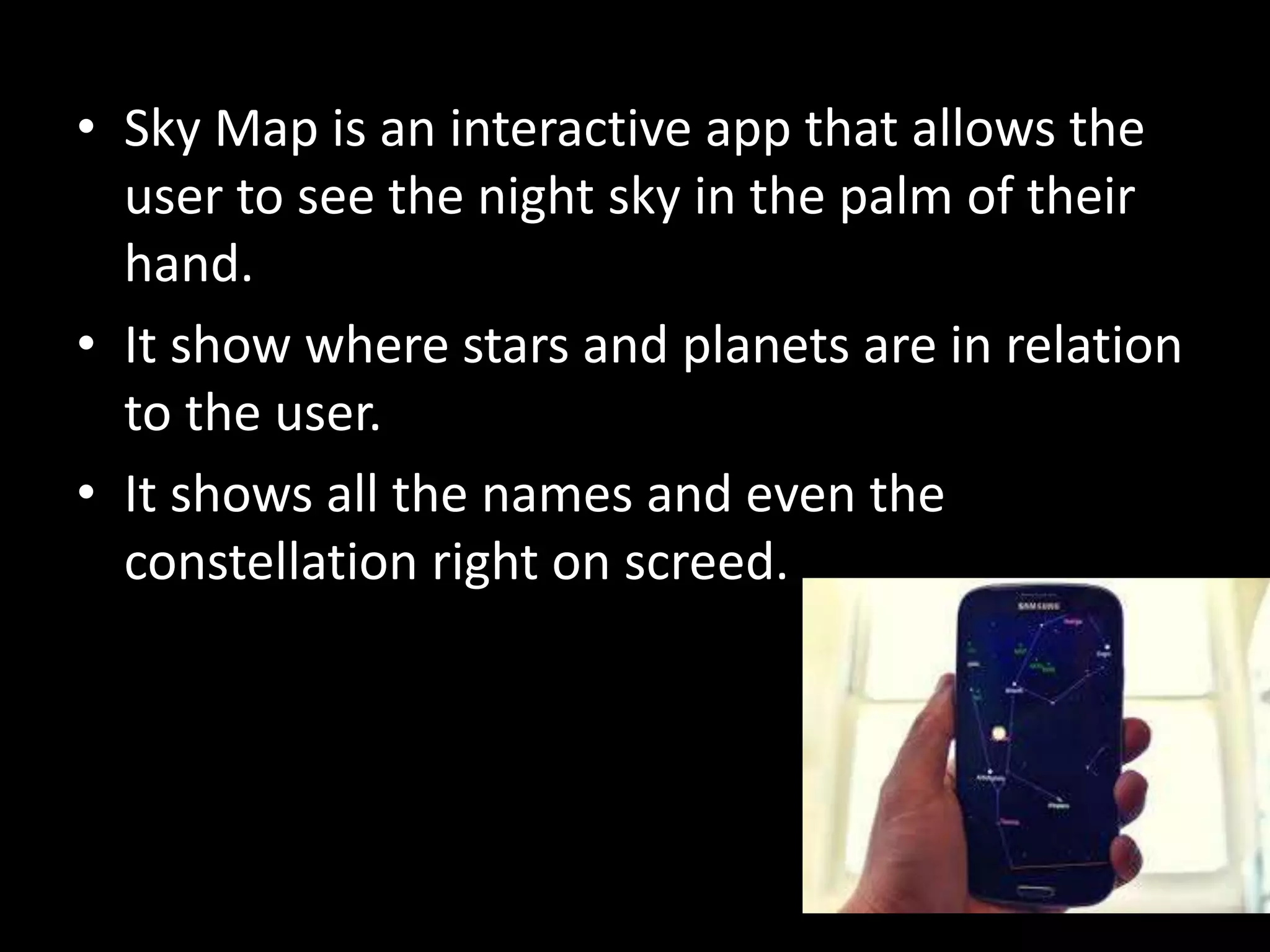 • Sky Map is an interactive app that allows the 
user to see the night sky in the palm of their 
hand. 
• It show where stars and planets are in relation 
to the user. 
• It shows all the names and even the 
constellation right on screed. 
 