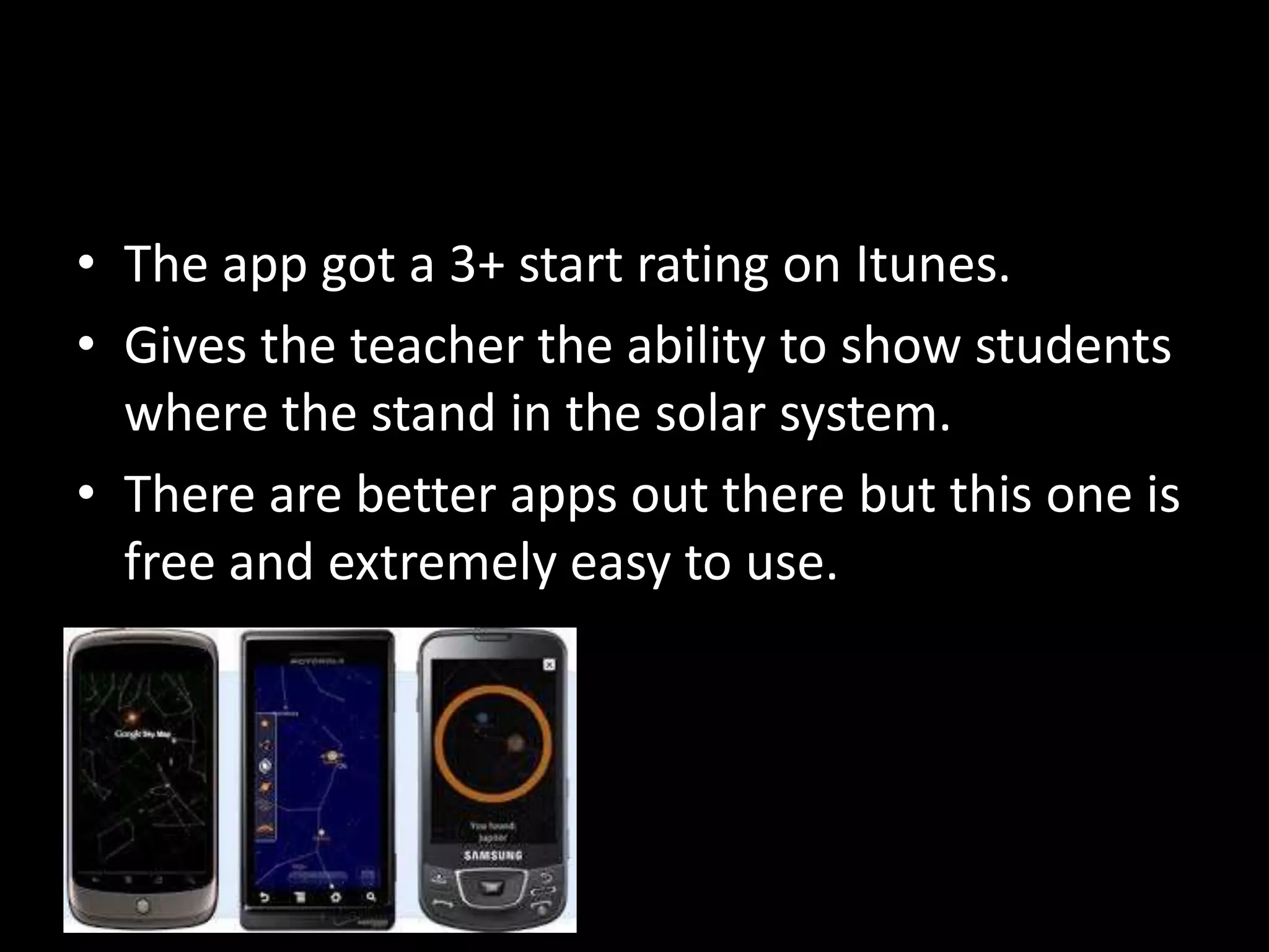 • The app got a 3+ start rating on Itunes. 
• Gives the teacher the ability to show students 
where the stand in the solar system. 
• There are better apps out there but this one is 
free and extremely easy to use. 
