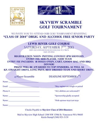 skyview Scramble
Golf Tournament
We invite you to attend our Golf Tournament benefiting
“Class of 2014” Drug and Alcohol Free Senior Party
Lewis River Golf Course
Saturday, September 7th
, 2013
3209 Old Lewis River Rd.,Woodland, WA 98674
(360) 225-8254
Registration Noon- putting contest/ 1pm Shotgun
Entry Fee: $100 player / $400 Team
Entry Fee Includes: 18 holes o’fun, cart, goody bag and BBQ
dinner!
Prizes will be awarded to top finishers, as well as
KP, straight drive, long putt, best dressed team and short drive.
4-Player Scramble DEADLINE SEPTEMBER 1ST
!
Name: _______________________________
Email: _______________________________ *May register as a single or paired
Phone #: ______________________________ *ALL abilities are welcomed!!!
Name: ________________________________ *Sponsorship gladly accepted
Name: _________________________________ *Hole sponsor $150/cart $250
Name: _________________________________
Checks Payable to Skyview Class of 2014 Boosters:
Mail to Skyview High School 1300 NW 139th St. Vancouver WA 98685
Keela Stumpf (360) 921-3139
 