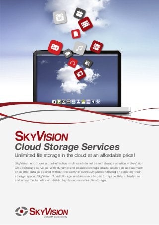 Cloud Storage Services

Unlimited file storage in the cloud at an affordable price!
SkyVision introduces a cost-effective, multi-use Internet based storage solution – SkyVision
Cloud Storage services. With dynamic and scalable storage space, users can add as much
or as little data as desired without the worry of overbuying/underutilizing or depleting their
storage space. SkyVision Cloud Storage enables users to pay for space they actually use
and enjoy the benefits of reliable, highly secure online file storage.

 