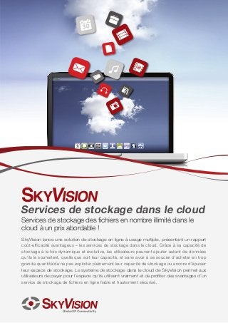 Services de stockage dans le cloud
Services de stockage des fichiers en nombre illimité dans le
cloud à un prix abordable !

SkyVision lance une solution de stockage en ligne à usage multiple, présentant un rapport
coût-efficacité avantageux – les services de stockage dans le cloud. Grâce à sa capacité de
stockage à la fois dynamique et évolutive, les utilisateurs peuvent ajouter autant de données
qu’ils le souhaitent, quelle que soit leur capacité, et sans avoir à se soucier d’acheter en trop
grande quantité/de ne pas exploiter pleinement leur capacité de stockage ou encore d’épuiser
leur espace de stockage. Le système de stockage dans le cloud de SkyVision permet aux
utilisateurs de payer pour l’espace qu’ils utilisent vraiment et de profiter des avantages d’un
service de stockage de fichiers en ligne fiable et hautement sécurisé.

 