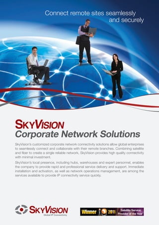 Connect remote sites seamlessly
                                           and securely




Corporate Network Solutions
SkyVision’s customized corporate network connectivity solutions allow global enterprises
to seamlessly connect and collaborate with their remote branches. Combining satellite
and fiber to create a single reliable network, SkyVision provides high quality connectivity
with minimal investment.
SkyVision’s local presence, including hubs, warehouses and expert personnel, enables
the company to provide rapid and professional service delivery and support. Immediate
installation and activation, as well as network operations management, are among the
services available to provide IP connectivity service quickly.
 