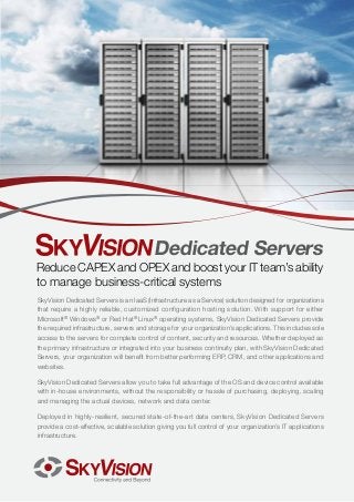 Dedicated Servers

Reduce CAPEX and OPEX and boost your IT team’s ability
to manage business-critical systems
SkyVision Dedicated Servers is an IaaS (Infrastructure as a Service) solution designed for organizations
that require a highly reliable, customized configuration hosting solution. With support for either
Microsoft® Windows® or Red Hat® Linux® operating systems, SkyVision Dedicated Servers provide
the required infrastructure, servers and storage for your organization’s applications. This includes sole
access to the servers for complete control of content, security and resources. Whether deployed as
the primary infrastructure or integrated into your business continuity plan, with SkyVision Dedicated
Servers, your organization will benefit from better performing ERP, CRM, and other applications and
websites.
SkyVision Dedicated Servers allow you to take full advantage of the OS and device control available
with in-house environments, without the responsibility or hassle of purchasing, deploying, scaling
and managing the actual devices, network and data center.
Deployed in highly-resilient, secured state-of-the-art data centers, SkyVision Dedicated Servers
provide a cost-effective, scalable solution giving you full control of your organization’s IT applications
infrastructure.

 