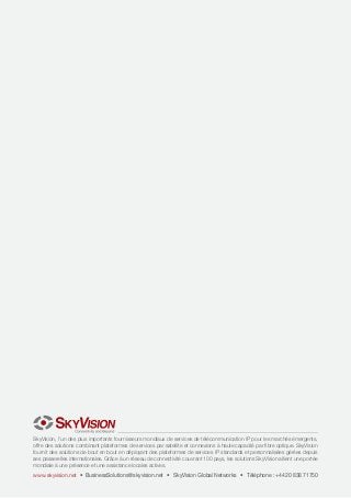 SkyVision, l’un des plus importants fournisseurs mondiaux de services de télécommunication IP pour les marchés émergents,
offre des solutions combinant plateformes de services par satellite et connexions à haute capacité par fibre optique. SkyVision
fournit des solutions de bout en bout en déployant des plateformes de services IP standards et personnalisées gérées depuis
ses passerelles internationales. Grâce à un réseau de connectivité couvrant 100 pays, les solutions SkyVision allient une portée
mondiale à une présence et une assistance locales actives.

www.skyvision.net • BusinessSolutions@skyvision.net • SkyVision Global Networks • Téléphone : +44 20 838 71750

 