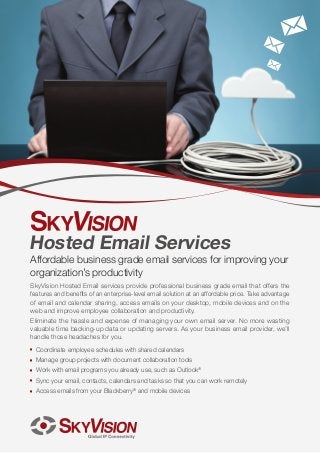 Hosted Email Services

Affordable business grade email services for improving your
organization’s productivity
SkyVision Hosted Email services provide professional business grade email that offers the
features and benefits of an enterprise-level email solution at an affordable price. Take advantage
of email and calendar sharing, access emails on your desktop, mobile devices and on the
web and improve employee collaboration and productivity.
Eliminate the hassle and expense of managing your own email server. No more wasting
valuable time backing-up data or updating servers. As your business email provider, we’ll
handle those headaches for you.
JJ

Coordinate employee schedules with shared calendars

JJ

Manage group projects with document collaboration tools

JJ

Work with email programs you already use, such as Outlook®

JJ

Sync your email, contacts, calendars and tasks so that you can work remotely

JJ

Access emails from your Blackberry® and mobile devices

 