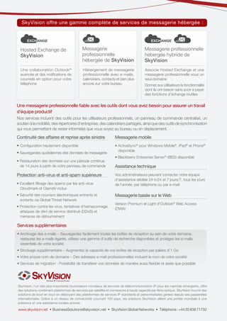 SkyVision offre une gamme complète de services de messagerie hébergée :
EXCHANGE
EXCHANGE

EXCHANGE
EXCHANGE

Hosted Exchange de
SkyVision

Messagerie
professionnelle
hébergée de SkyVision

Messagerie professionnelle
hébergée hybride de
SkyVision

Une collaboration Outlook ®
avancée et des notifications de
courriels en option pour votre
téléphone

Hébergement de messagerie
professionnelle avec e-mails,
calendriers, contacts et bien plus
encore sur votre bureau

Associe Hosted Exchange et une
messagerie professionnelle sous un
seul domaine
Donnez aux utilisateurs la fonctionnalité
dont ils ont besoin sans avoir à payer
des fonctions d’échange inutiles

Une messagerie professionnelle fiable avec les outils dont vous avez besoin pour assurer un travail
d’équipe productif

Nos services incluent des outils pour les utilisateurs professionnels, un panneau de commande centralisé, un
soutien à la mobilité, des répertoires d’entreprise, des calendriers partagés, ainsi que des outils de synchronisation
qui vous permettent de rester informé(e) que vous soyez au bureau ou en déplacement.

Continuité des affaires et reprise après sinistre

Messagerie mobile

• Configuration hautement disponible

• ActiveSync® pour Windows Mobile®, iPad® et Phone®
disponible

• Sauvegardes quotidiennes des données de messagerie
• Restauration des données sur une période continue
de 14 jours à partir de votre panneau de commande

Protection anti-virus et anti-spam supérieure
• Excellent filtrage des spams par les anti-virus
Cloudmark et ClamAV inclus
• Sécurité des courriers électroniques entrants et
sortants via Global Threat Network
• Protection contre les virus, tentatives d’hameçonnage,
attaques de déni de service distribué (DDoS) et
menaces de détournement

• Blackberry Enterprise Server® (BES) disponible

Assistance technique
Vos administrateurs peuvent contacter notre équipe
d’assistance dédiée 24 h/24 et 7 jours/7, tous les jours
de l’année, par téléphone ou par e-mail

Messagerie basée sur le Web
Version Premium et Light d’Outlook® Web Access
(OWA)

Services supplémentaires
• Archivage des e-mails – Sauvegardez facilement toutes les boîtes de réception au sein de votre domaine,
restaurez les e-mails égarés, utilisez une gamme d’outils de recherche disponibles et protégez les e-mails
essentiels de votre société
• Stockage supplémentaire – Augmentez la capacité de vos boîtes de réception par paliers d’1 Go
• Votre propre nom de domaine – Des adresses e-mail professionnelles incluant le nom de votre société
• Services de migration - Possibilité de transférer vos données de manière aussi flexible et aisée que possible

SkyVision, l’un des plus importants fournisseurs mondiaux de services de télécommunication IP pour les marchés émergents, offre
des solutions combinant plateformes de services par satellite et connexions à haute capacité par fibre optique. SkyVision fournit des
solutions de bout en bout en déployant des plateformes de services IP standards et personnalisées gérées depuis ses passerelles
internationales. Grâce à un réseau de connectivité couvrant 100 pays, les solutions SkyVision allient une portée mondiale à une
présence et une assistance locales actives.

www.skyvision.net • BusinessSolutions@skyvision.net • SkyVision Global Networks • Téléphone : +44 20 838 71750

 