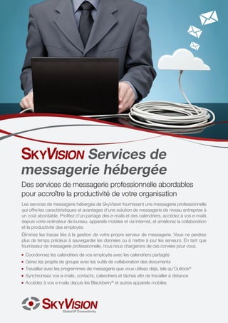 Services de
messagerie hébergée

Des services de messagerie professionnelle abordables
pour accroître la productivité de votre organisation
Les services de messagerie hébergée de SkyVision fournissent une messagerie professionnelle
qui offre les caractéristiques et avantages d’une solution de messagerie de niveau entreprise à
un coût abordable. Profitez d’un partage des e-mails et des calendriers, accédez à vos e-mails
depuis votre ordinateur de bureau, appareils mobiles et via Internet, et améliorez la collaboration
et la productivité des employés.
Éliminez les tracas liés à la gestion de votre propre serveur de messagerie. Vous ne perdrez
plus de temps précieux à sauvegarder les données ou à mettre à jour les serveurs. En tant que
fournisseur de messagerie professionnelle, nous nous chargerons de ces corvées pour vous.
JJ

Coordonnez les calendriers de vos employés avec les calendriers partagés

JJ

Gérez les projets de groupe avec les outils de collaboration des documents

JJ

Travaillez avec les programmes de messagerie que vous utilisez déjà, tels qu’Outlook®

JJ

Synchronisez vos e-mails, contacts, calendriers et tâches afin de travailler à distance

JJ

Accédez à vos e-mails depuis les Blackberry® et autres appareils mobiles

 