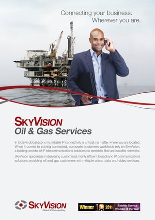 Connecting your business.
                                              Wherever you are.




Oil & Gas Services
In today’s global economy, reliable IP connectivity is critical, no matter where you are located.
When it comes to staying connected, corporate customers worldwide rely on SkyVision,
a leading provider of IP telecommunications solutions via terrestrial fiber and satellite networks.
SkyVision specializes in delivering customized, highly efficient broadband IP communications
solutions providing oil and gas customers with reliable voice, data and video services.
 