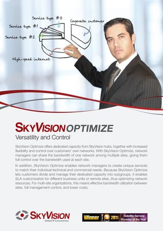 OPTIMIZE
Versatility and Control
SkyVision Optimize offers dedicated capacity from SkyVision hubs, together with increased
flexibility and control over customers’ own networks. With SkyVision Optimize, network
managers can share the bandwidth of one network among multiple sites, giving them
full control over the bandwidth used at each site.
In addition, SkyVision Optimize enables network managers to create unique services
to match their individual technical and commercial needs. Because SkyVision Optimize
lets customers divide and manage their dedicated capacity into subgroups, it enables
SLA customization for different business units or remote sites, thus optimizing network
resources. For multi-site organizations, this means effective bandwidth utilization between
sites, full management control, and lower costs.
 