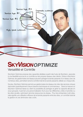 OPTIMIZE
Versatilité et Contrôle
SkyVision Optimize propose des capacités dédiées à partir des hubs de SkyVision, associés
à une flexibilité accrue et un contrôle sur les propres réseaux des clients. Grâce à SkyVision
Optimize, les gestionnaires de réseaux peuvent partager la bande passante d’un réseau avec de
nombreux sites, permettant ainsi le contrôle total de la bande passante utilisée sur chaque site.
De plus, SkyVision Optimize permet aux gestionnaires de réseaux de créer des services uniques
répondant spécifiquement à leurs besoins techniques et commerciaux. Dans la mesure où
SkyVsion Optimize laisse au client la possibilité de partager et gérer la capacité allouée en
sous-groupes, il permet une personnalisation SLA pour les différentes unités d’activités ou
les sites reculés, optimisant ainsi les ressources du réseau. Pour les entreprises multi-sites,
cela signifie une utilisation efficace de la bande passante entre les sites, un contrôle total de
la gestion et une diminution des coûts.
 