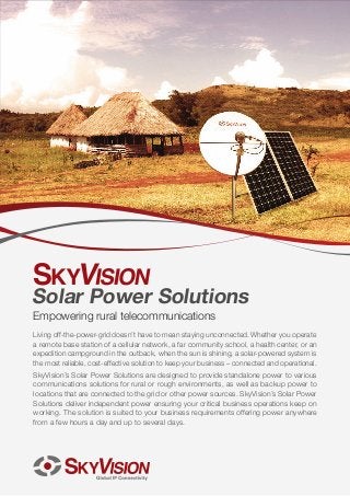 Solar Power Solutions
Empowering rural telecommunications
Living off-the-power-grid doesn’t have to mean staying unconnected. Whether you operate
a remote base station of a cellular network, a far community school, a health center, or an
expedition campground in the outback, when the sun is shining, a solar-powered system is
the most reliable, cost-effective solution to keep your business – connected and operational.
S
‫ ‏‬kyVision’s Solar Power Solutions are designed to provide standalone power to various
communications solutions for rural or rough environments, as well as backup power to
locations that are connected to the grid or other power sources. SkyVision’s Solar Power
Solutions deliver independent power ensuring your critical business operations keep on
working. The solution is suited to your business requirements offering power anywhere
from a few hours a day and up to several days.

 
