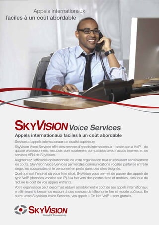 Services d’appels internationaux de qualité supérieure
SkyVision Voice Services offre des services d’appels internationaux – basés sur la VoIP – de
qualité professionnelle, lesquels sont totalement compatibles avec l’accès Internet et les
services VPN de SkyVision.
Augmentez l’efficacité opérationnelle de votre organisation tout en réduisant sensiblement
les coûts. SkyVision Voice Services permet des communications vocales parfaites entre le
siège, les succursales et le personnel en poste dans des sites éloignés.
Quel que soit l’endroit où vous êtes situé, SkyVision vous permet de passer des appels de
type VoIP (données vocales sur IP) à la fois vers des postes fixes et mobiles, ainsi que de
réduire le coût de vos appels entrants.
Votre organisation peut désormais réduire sensiblement le coût de ses appels internationaux
en éliminant le besoin de recourir à des services de téléphonie fixe et mobile coûteux. En
outre, avec SkyVision Voice Services, vos appels « On Net VoIP » sont gratuits.
Voice Services
Appels internationaux faciles à un coût abordable
Appels internationaux
faciles à un coût abordable
 