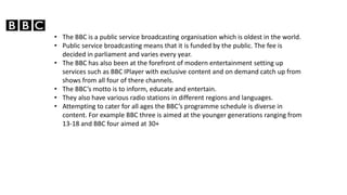 ? The BBC is a public service broadcasting organisation which is oldest in the world.
? Public service broadcasting means that it is funded by the public. The fee is
decided in parliament and varies every year.
? The BBC has also been at the forefront of modern entertainment setting up
services such as BBC IPlayer with exclusive content and on demand catch up from
shows from all four of there channels.
? The BBCs motto is to inform, educate and entertain.
? They also have various radio stations in different regions and languages.
? Attempting to cater for all ages the BBCs programme schedule is diverse in
content. For example BBC three is aimed at the younger generations ranging from
13-18 and BBC four aimed at 30+
 