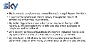 ? Sky is a media conglomerate owned by media mogul Rupert Murdoch
? It is privately funded and makes money through the means of
advertising and private investments.
? Sky is the biggest television subscription service in Europe with
roughly 11 million customers to date and also offers packages in
telephone and broadband.
? Skys content consists of hundreds of channels including movies and
sky sports which is one of the main attractions to customers.
? Sky also funds a lot of new tv programmes and original content in
order to fill slots on their many channels such as sky arts and sky one.
 