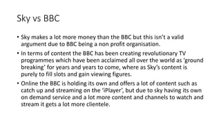 Sky vs BBC
? Sky makes a lot more money than the BBC but this isnt a valid
argument due to BBC being a non profit organisation.
? In terms of content the BBC has been creating revolutionary TV
programmes which have been acclaimed all over the world as ground
breaking for years and years to come, where as Skys content is
purely to fill slots and gain viewing figures.
? Online the BBC is holding its own and offers a lot of content such as
catch up and streaming on the iPlayer, but due to sky having its own
on demand service and a lot more content and channels to watch and
stream it gets a lot more clientele.
 