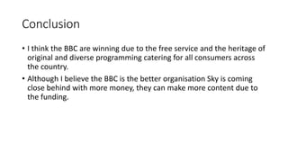 Conclusion
? I think the BBC are winning due to the free service and the heritage of
original and diverse programming catering for all consumers across
the country.
? Although I believe the BBC is the better organisation Sky is coming
close behind with more money, they can make more content due to
the funding.
 