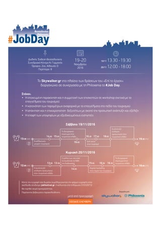 JobDay
∆ιεθνής Έκθεση Θεσσαλονίκης
Συνεδριακό Κέντρο Ν. Γερµανός
Όροφος: 2ος, Αίθουσα: D
Περίπτερο: 8
19/11 13:30 -19:30
20/11 12:00 -18:00
∆ιοργάνωση:
ΕΙΣΟ∆ΟΣ ΕΛΕΥΘΕΡΗ
19-20
Νοεµβρίου
2016
Θεσσαλονίκη
Philoxenia
µετά από προεγγραφή
13:30 [AM]
14:00 15:00
16:00
16:30 17:00 18:00
19:30 [PM]
Εναλλακτικές
µορφές τουρισµού
Soft skills
στον τουρισµό
Συνέντευξη
επιλογής
προσωπικού στον
τουριστικό κλάδο
Το βιογραφικό
σηµείωµα στον
τουριστικό κλάδο
Σάββατο 19/11/2016
12:00 [AM]
13:00 13:30
14:00
15:00 16:00 16:30
18:00 [PM]
Η συνέντευξη
επιλογής προσωπικού
στον τουριστικό κλάδο
Digital marketing
στον τοµέα του τουρισµού
Το βιογραφικό
σηµείωµα στον
τουριστικό κλάδο
Ο ρόλος των recruiter
τα σωστά και τα λάθη
της διαδικασίας
Κυριακή 20/11/2016
Το Skywalker.gr στο πλαίσιο των δράσεων του «Επί το έργον»
διοργανώνει σε συνεργασία µε τη Philoxenia το #Job Day.
Στόχοι:
Η στοχευµένη παρακίνηση και η συµµετοχή των επισκεπτών σε workshop σχετικά µε τα
επαγγέλµατα του τουρισµού
Η κατανόηση των παραµέτρων αναφορικά µε τα επαγγέλµατα στο πεδίο του τουρισµού
Η απόκτηση και η επικαιροποίηση δεξιοτήτων µε σκοπό την προσωπική ανάπτυξη και εξέλιξη
Η επαφή των υποψηφίων µε εξειδικευµένους εισηγητές
Κάντε την εγγραφή σας δωρέαν συµπληρώνοντας την φόρµα εγγραφής στον
ακόλουθο σύνδεσµο jobfestival.gr. ή καλώντας στα τηλέφωνα 2310326712
Θα τηρηθεί σειρά προτεραιότητας.
Παρέχονται βεβαιώσεις παρακολούθησης.
 